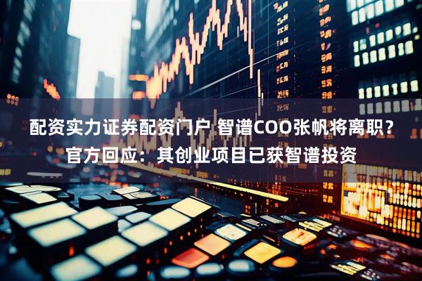 配资实力证券配资门户 智谱coo张帆将离职？官方回应：其创业项目已获智谱投资