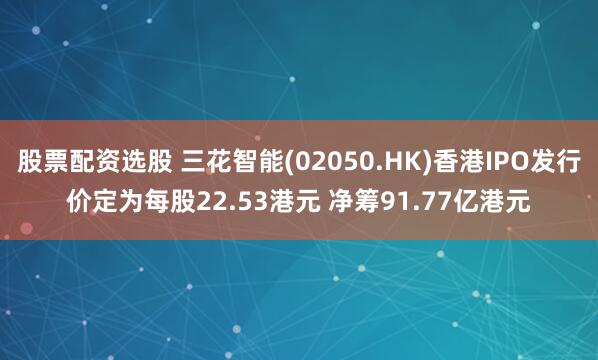 股票配资选股 三花智能(02050.hk)香港ipo发行价定为每股22.53港元 净筹91.77亿港元