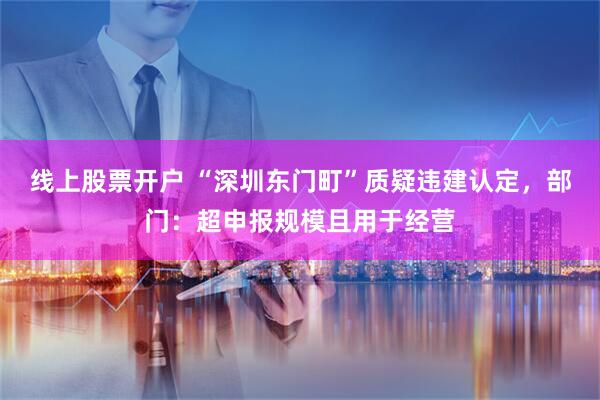 线上股票开户 “深圳东门町”质疑违建认定，部门：超申报规模且用于经营