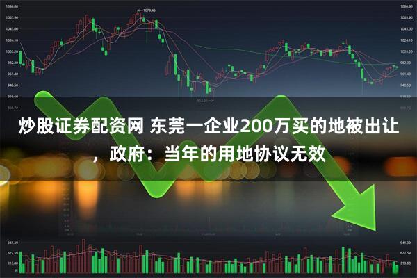 炒股证券配资网 东莞一企业200万买的地被出让，政府：当年的用地协议无效