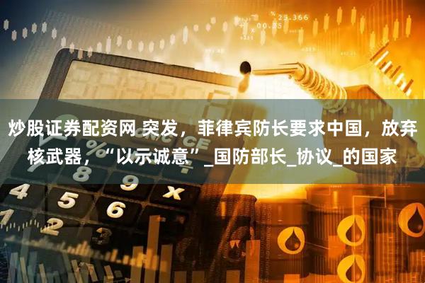 炒股证券配资网 突发，菲律宾防长要求中国，放弃核武器，“以示诚意”_国防部长_协议_的国家