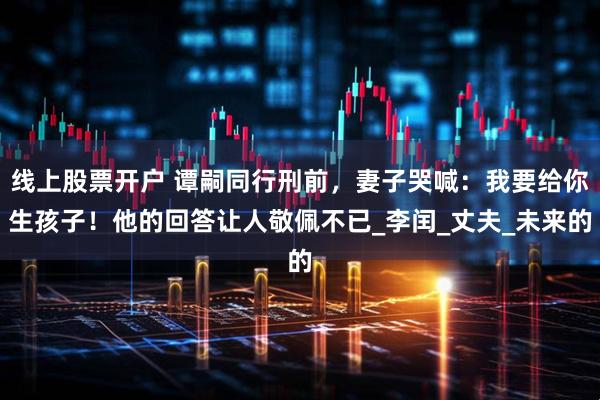 线上股票开户 谭嗣同行刑前,妻子哭喊:我要给你生孩子!他的回答让人敬佩不已_李闰_丈夫_未来的