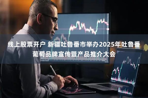 线上股票开户 新疆吐鲁番市举办2025年吐鲁番葡萄品牌宣传暨产品推介大会