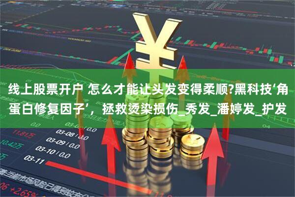 线上股票开户 怎么才能让头发变得柔顺?黑科技‘角蛋白修复因子’,拯救烫染损伤_秀发_潘婷发_护发