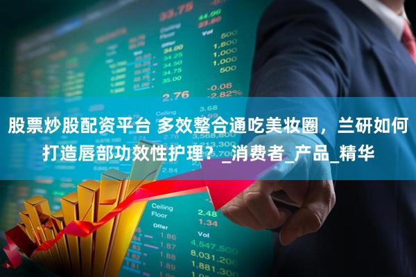 股票炒股配资平台 多效整合通吃美妆圈,兰研如何打造唇部功效性护理?_消费者_产品_精华