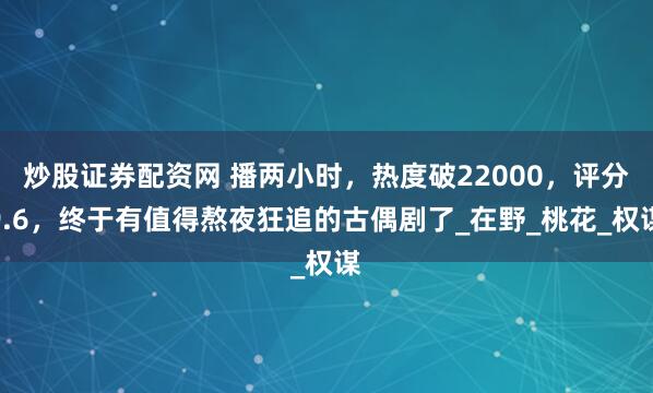 炒股证券配资网 播两小时，热度破22000，评分9.6，终于有值得熬夜狂追的古偶剧了_在野_桃花_权谋