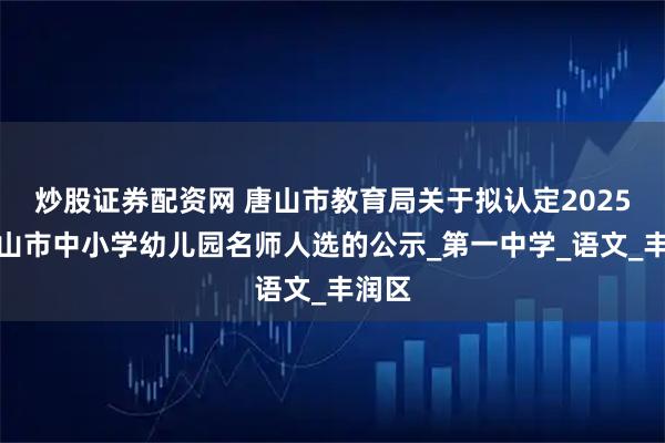 炒股证券配资网 唐山市教育局关于拟认定2025年唐山市中小学幼儿园名师人选的公示_第一中学_语文_丰润区