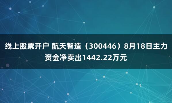 线上股票开户 航天智造（300446）8月18日主力资金净卖出1442.22万元