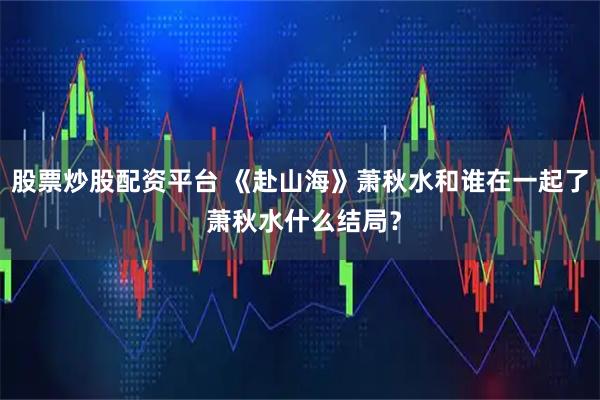 股票炒股配资平台 《赴山海》萧秋水和谁在一起了 萧秋水什么结局?