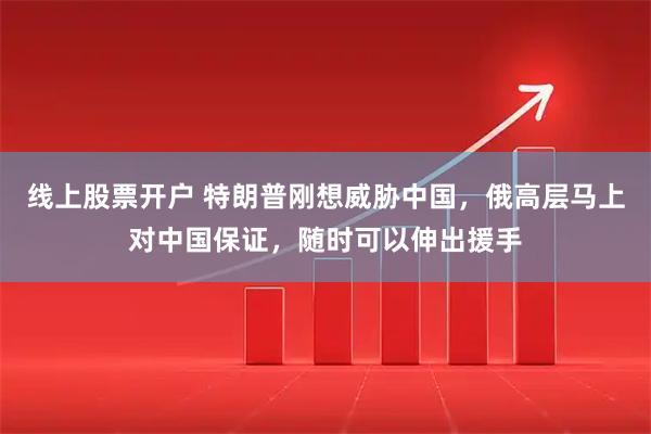 线上股票开户 特朗普刚想威胁中国,俄高层马上对中国保证,随时可以伸出援手